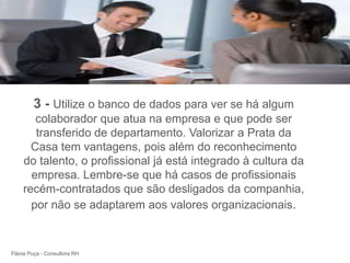 +



        3 - Utilize o banco de dados para ver se há algum
       colaborador que atua na empresa e que pode ser
       transferido de departamento. Valorizar a Prata da
      Casa tem vantagens, pois além do reconhecimento
    do talento, o profissional já está integrado à cultura da
      empresa. Lembre-se que há casos de profissionais
    recém-contratados que são desligados da companhia,
      por não se adaptarem aos valores organizacionais.



Flávia Puça - Consultora RH
 