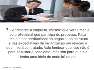 +




    7 - Apresente a empresa, mesmo que verbalmente
      ao profissional que participa do processo. Faça
     uma síntese institucional do negócio, da estrutura
      e das expectativas da organização em relação a
    quem será contratado. Vale lembrar que isso não é
     para assustar o candidato, mas sim para que ele
             tenha uma ideia de onde irá atuar.

Flávia Puça - Consultora RH
 