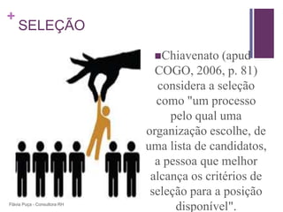 +
    SELEÇÃO

                               Chiavenato    (apud
                                COGO, 2006, p. 81)
                                considera a seleção
                                como "um processo
                                   pelo qual uma
                              organização escolhe, de
                              uma lista de candidatos,
                                a pessoa que melhor
                               alcança os critérios de
                               seleção para a posição
Flávia Puça - Consultora RH
                                    disponível".
 