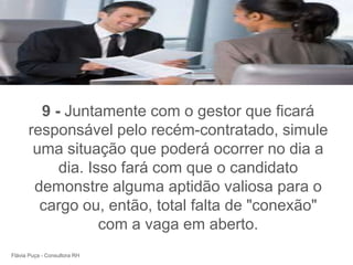 +




        9 - Juntamente com o gestor que ficará
      responsável pelo recém-contratado, simule
       uma situação que poderá ocorrer no dia a
           dia. Isso fará com que o candidato
       demonstre alguma aptidão valiosa para o
        cargo ou, então, total falta de "conexão"
                  com a vaga em aberto.
Flávia Puça - Consultora RH
 