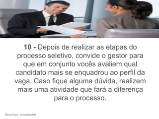 +



           10 - Depois de realizar as etapas do
         processo seletivo, convide o gestor para
           que em conjunto vocês avaliem qual
        candidato mais se enquadrou ao perfil da
        vaga. Caso fique alguma dúvida, realizem
         mais uma atividade que fará a diferença
                    para o processo.

Flávia Puça - Consultora RH
 