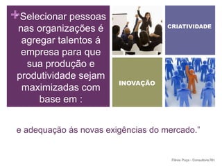 +Selecionar pessoas
 “
                                     CRIATIVIDADE
 nas organizações é
  agregar talentos á
  empresa para que
   sua produção e
 produtividade sejam
                         INOVAÇÃO
  maximizadas com
      base em :


 e adequação ás novas exigências do mercado.”


                                      Flávia Puça - Consultora RH
 