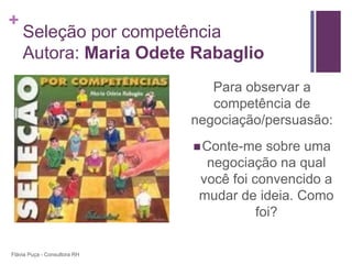 +
    Seleção por competência
    Autora: Maria Odete Rabaglio
                                 Para observar a
                                 competência de
                              negociação/persuasão:
                               Conte-me   sobre uma
                                negociação na qual
                               você foi convencido a
                               mudar de ideia. Como
                                         foi?

Flávia Puça - Consultora RH
 
