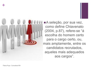 +


                               A seleção, por sua vez,
                                como define Chiavenato
                               (2004, p.87), refere-se “á
                               escolha do homem certo
                                 para o cargo certo, ou,
                              mais amplamente, entre os
                                 candidatos recrutados,
                               aqueles mais adequados
                                      aos cargos”.

Flávia Puça - Consultora RH
 