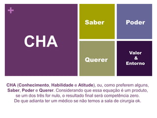 +
                                     Saber              Poder


        CHA                                               Valor
                                                            &
                                     Querer              Entorno



CHA (Conhecimento, Habilidade e Atitude), ou, como preferem alguns,
Saber, Poder e Querer. Considerando que essa equação é um produto,
   se um dos três for nulo, o resultado final será competência zero.
   De que adianta ter um médico se não temos a sala de cirurgia ok.
 