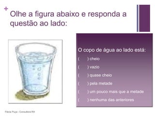 +
    Olhe a figura abaixo e responda a
    questão ao lado:


                              O copo de água ao lado está:
                              (   ) cheio

                              (   ) vazio

                              (   ) quase cheio

                              (   ) pela metade

                              (   ) um pouco mais que a metade

                              (   ) nenhuma das anteriores

Flávia Puça - Consultora RH
 