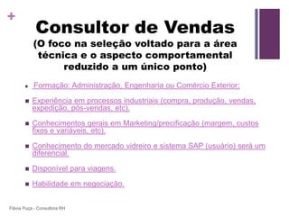 +
            Consultor de Vendas
           (O foco na seleção voltado para a área
            técnica e o aspecto comportamental
                 reduzido a um único ponto)
          Formação: Administração, Engenharia ou Comércio Exterior;

          Experiência em processos industriais (compra, produção, vendas,
           expedição, pós-vendas, etc).

          Conhecimentos gerais em Marketing/precificação (margem, custos
           fixos e variáveis, etc).

          Conhecimento do mercado vidreiro e sistema SAP (usuário) será um
           diferencial.

          Disponível para viagens.

          Habilidade em negociação.


Flávia Puça - Consultora RH
 