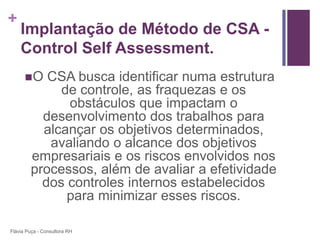 +
    Implantação de Método de CSA -
    Control Self Assessment.
      O   CSA busca identificar numa estrutura
             de controle, as fraquezas e os
              obstáculos que impactam o
          desenvolvimento dos trabalhos para
          alcançar os objetivos determinados,
           avaliando o alcance dos objetivos
        empresariais e os riscos envolvidos nos
        processos, além de avaliar a efetividade
          dos controles internos estabelecidos
              para minimizar esses riscos.

Flávia Puça - Consultora RH
 