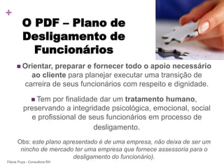 +
         O PDF – Plano de
         Desligamento de
           Funcionários
      Orientar,     preparar e fornecer todo o apoio necessário
             ao cliente para planejar executar uma transição de
           carreira de seus funcionários com respeito e dignidade.

               Tempor finalidade dar um tratamento humano,
         preservando a integridade psicológica, emocional, social
            e profissional de seus funcionários em processo de
                                desligamento.
      Obs: este plano apresentado é de uma empresa, não deixa de ser um
       nincho de mercado ter uma empresa que fornece assessoria para o
                         desligamento do funcionário).
Flávia Puça - Consultora RH
 