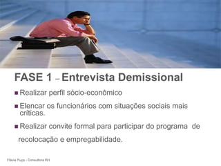 +




    FASE 1 – Entrevista Demissional
     Realizar            perfil sócio-econômico
     Elencar            os funcionários com situações sociais mais
        críticas.
     Realizar            convite formal para participar do programa de
       recolocação e empregabilidade.

Flávia Puça - Consultora RH
 