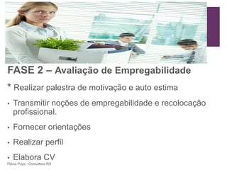 +




FASE 2 – Avaliação de Empregabilidade
* Realizar palestra de motivação e auto estima
•   Transmitir noções de empregabilidade e recolocação
    profissional.
•   Fornecer orientações
•   Realizar perfil
•   Elabora CV
Flávia Puça - Consultora RH
 