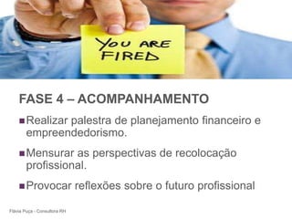 +




    FASE 4 – ACOMPANHAMENTO
     Realizar palestra de planejamento financeiro e
        empreendedorismo.
     Mensurar    as perspectivas de recolocação
        profissional.
     Provocar                reflexões sobre o futuro profissional

Flávia Puça - Consultora RH
 