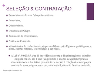 +
    SELEÇÃO & CONTRATAÇÃO
       Preenchimento de uma ficha pelo candidato,

       Entrevistas,

       Questionários,

       Dinâmicas de Grupo,

       Simulação de Desempenho,

       Análise de Currículo,

       além de testes de conhecimento, de personalidade: psicológicos e grafológicos; e,
        ainda, exames médicos, toxicológicos e genéticos.

           A Lei nº. 9.029/95, que dá providências sobre a discriminação no trabalho,
               estipula em seu art. 1 que fica proibida a adoção de qualquer prática
            discriminatória e limitativa para efeito de acesso à relação de emprego por
            motivo de sexo, origem, raça, cor, estado civil, situação familiar ou idade.
Flávia Puça - Consultora RH
 