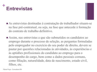 +
    Entrevistas

     As    entrevistas destinadas à contratação do trabalhador situam-se
        na fase pré-contratual, ou seja, na fase que antecede à formação
        do contrato de trabalho definitivo.

     Assim,     nas entrevistas a que são submetidos os candidatos ao
        emprego durante o processo de seleção, as perguntas formuladas
        pelo empregador no exercício do seu poder de direito, devem se
        pautar por questões relacionadas às atividades, às experiências e
        às aptidões profissionais do candidato ao emprego para o
        desempenho do cargo, bem como a dados pessoais comuns,
        como filiação, naturalidade, data de nascimento, estado civil,
        filhos, etc.
Flávia Puça - Consultora RH
 