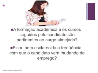 +



          A formação        acadêmica e os cursos
                    seguidos pelo candidato são
                   pertinentes ao cargo almejado?
          Ficou
               bem esclarecida a freqüência
         com que o candidato vem mudando de
                      emprego?

Flávia Puça - Consultora RH
 