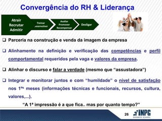 Convergência do RH & Liderança 
Treinar 
Desenvolver 
Avaliar 
Promover 
Recompensar 
Desligar 
Atrair 
Recrutar 
Admitir 
26 
Atrair 
Recrutar 
Admitir 
 Parceria na construção e venda da imagem da empresa 
 Alinhamento na definição e verificação das competências e perfil 
comportamental requeridos pela vaga e valores da empresa. 
 Alinhar o discurso e falar a verdade (mesmo que “assustadora”) 
 Integrar e monitorar juntos e com “humildade” o nível de satisfação 
nos 1ºs meses (informações técnicas e funcionais, recursos, cultura, 
valores,...). 
“A 1ª impressão é a que fica.. mas por quanto tempo?” 
 