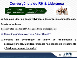 Convergência do RH & Liderança 
Treinar 
Treinar 
Desenvolver 
Avaliar 
Promover 
Recompensar 
Desligar 
Atrair 
Recrutar 
Admitir 
Desenvolver 
 Apoio ao Líder no desenvolvimento das próprias competências. 
27 
Relação de confiança 
Base em fatos e dados (360º, Pesquisa Clima e Engajamento) 
 Coaching p/ desenvolver o “Líder Coach” 
 Parceria na construção do plano de treinamento e 
desenvolvimento. Monitorar impacto nas causas do treinamento 
e feedback para os treinados! 
 