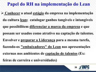 Papel do RH na implementação do Lean 
 Conhecer o atual estágio da empresa na implementação 
da cultura lean; catalogar ganhos tangíveis e intangíveis 
que possibilitem diferenciar a marca da empresa e que 
possam ser usados como atrativo na captação de talentos. 
Envolver e preparar a Liderança para a mesma tarefa, 
fazendo-os "embaixadores" do Lean nas apresentações 
externas nos ambientes de captação de talentos (Ex: 
36 
feiras de carreira e universidades) 
 