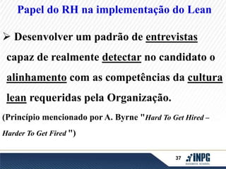 Papel do RH na implementação do Lean 
 Desenvolver um padrão de entrevistas 
capaz de realmente detectar no candidato o 
alinhamento com as competências da cultura 
37 
lean requeridas pela Organização. 
(Princípio mencionado por A. Byrne "Hard To Get Hired – 
Harder To Get Fired ") 
 