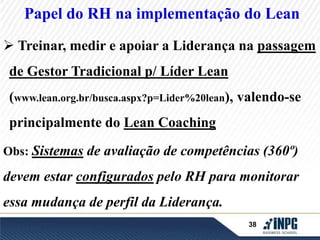 Papel do RH na implementação do Lean 
 Treinar, medir e apoiar a Liderança na passagem 
38 
de Gestor Tradicional p/ Líder Lean 
(www.lean.org.br/busca.aspx?p=Lider%20lean), valendo-se 
principalmente do Lean Coaching 
Obs: Sistemas de avaliação de competências (360º) 
devem estar configurados pelo RH para monitorar 
essa mudança de perfil da Liderança. 
 