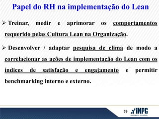 Papel do RH na implementação do Lean 
 Treinar, medir e aprimorar os comportamentos 
requerido pelas Cultura Lean na Organização. 
 Desenvolver / adaptar pesquisa de clima de modo a 
correlacionar as ações de implementação do Lean com os 
índices de satisfação e engajamento e permitir 
39 
benchmarking interno e externo. 
 