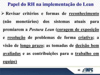 Papel do RH na implementação do Lean 
 Revisar critérios e formas de reconhecimento 
(não monetários) dos sistemas atuais para 
premiarem a Postura Lean (coragem de exposição 
e resolução de problemas de forma criativa; a 
visão de longo prazo; as tomadas de decisão bem 
avaliadas e as contribuições para o trabalho em 
40 
equipe) 
 