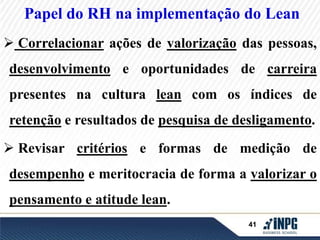 Papel do RH na implementação do Lean 
 Correlacionar ações de valorização das pessoas, 
desenvolvimento e oportunidades de carreira 
presentes na cultura lean com os índices de 
retenção e resultados de pesquisa de desligamento. 
 Revisar critérios e formas de medição de 
desempenho e meritocracia de forma a valorizar o 
41 
pensamento e atitude lean. 
 