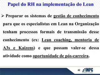 Papel do RH na implementação do Lean 
 Preparar os sistemas de gestão de conhecimento 
para que os especialistas em Lean na Organização 
tenham processos formais de transmissão desse 
conhecimento (ex: Lean coaching, mentoria de 
A3s e Kaizens) e que possam valer-se dessa 
atividade como oportunidade de pós-carreira. 
42 
 