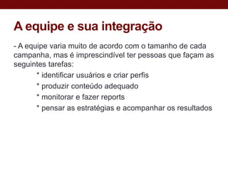 A equipe e sua integração
- A equipe varia muito de acordo com o tamanho de cada
campanha, mas é imprescindível ter pessoas que façam as
seguintes tarefas:
       * identificar usuários e criar perfis
       * produzir conteúdo adequado
       * monitorar e fazer reports
       * pensar as estratégias e acompanhar os resultados
 