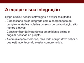 A equipe e sua integração
Etapa crucial: pensar estratégias e avaliar resultados
- É necessário estar integrado com a coordenação de
  campanha. Ações isoladas do setor de comunicação são
  menos efetivas;
- Conscientizar da importância do ambiente online e
  engajar pessoas no projeto;
- A comunicação coordena, mas toda equipe deve saber o
  que está acontecendo e estar comprometida.
 