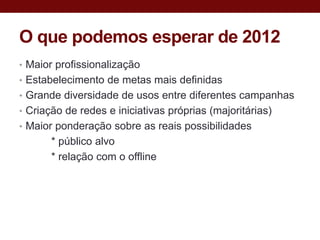 O que podemos esperar de 2012
• Maior profissionalização
• Estabelecimento de metas mais definidas
• Grande diversidade de usos entre diferentes campanhas
• Criação de redes e iniciativas próprias (majoritárias)
• Maior ponderação sobre as reais possibilidades
       * público alvo
       * relação com o offline
 