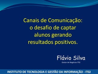 Canais de Comunicação:
            o desafio de captar
              alunos gerando
           resultados positivos.

                               Flávio Silva
                                  Gestor de Negócios ITGI




INSTITUTO DE TECNOLOGIA E GESTÃO DA INFORMAÇÃO - ITGI
 