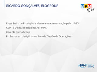 RICARDO GONÇALVES, ELOGROUP
Engenheiro de Produção e Mestre em Administração pela UFMG
CBPP e Delegado Regional ABPMP SP
Gerente da EloGroup
Professor em disciplinas na área de Gestão de Operações
 