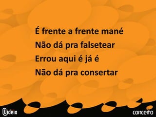 É frente a frente manéNão dá pra falsetear Errou aqui é já éNão dá pra consertar