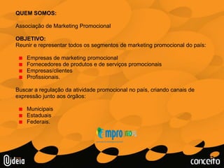 QUEM SOMOS:Associação de Marketing PromocionalOBJETIVO: Reunir e representartodosossegmentos de marketing promocional do país:Empresas de marketing promocionalFornecedores de produtos e de serviçospromocionaisEmpresas/clientesProfissionais. Buscar a regulação da atividadepromocional no país, criandocanais de expressãojuntoaosórgãos:MunicipaisEstaduaisFederais.