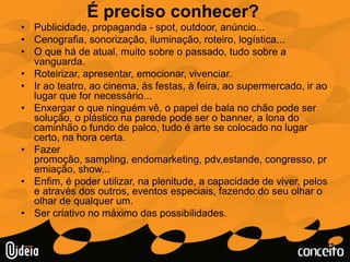 É preciso conhecer?Publicidade, propaganda - spot, outdoor, anúncio...Cenografia, sonorização, iluminação, roteiro, logística...O que há de atual, muito sobre o passado, tudo sobre a vanguarda.Roteirizar, apresentar, emocionar, vivenciar.Ir ao teatro, ao cinema, às festas, à feira, ao supermercado, ir ao lugar que for necessário...Enxergar o que ninguém vê, o papel de bala no chão pode ser solução, o plástico na parede pode ser o banner, a lona do caminhão o fundo de palco, tudo é arte se colocado no lugar certo, na hora certa.Fazer promoção, sampling, endomarketing, pdv,estande, congresso, premiação, show...Enfim, é poder utilizar, na plenitude, a capacidade de viver, pelos e através dos outros, eventos especiais, fazendo do seu olhar o olhar de qualquer um.Ser criativo no máximo das possibilidades.