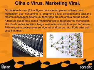 Olha o Vírus. Marketing Viral.O conceito de viral já é antigo e consiste em passar adiante uma mensagem que “contamine” o receptor e o faça simplesmente passar a mesma mensagem adiante ou fazer isso em conjunto a outras ações.	A fórmula que temos com o marketing viral é de passar tal mensagem através de redes sociais e blogs, mas nem sempre tem que ser assim. Aliás ninguém pode prever se algo vai viralizar ou não. Pode criar com esse fito, mas…