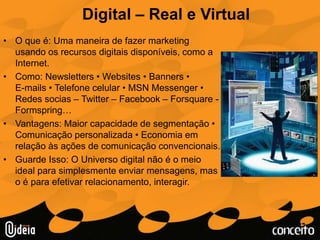 Digital – Real e VirtualO que é: Uma maneira de fazer marketing usando os recursos digitais disponíveis, como a Internet.Como: Newsletters • Websites • Banners •         E-mails • Telefone celular • MSN Messenger • Redes socias – Twitter – Facebook – Forsquare -Formspring…Vantagens: Maior capacidade de segmentação • Comunicação personalizada • Economia em relação às ações de comunicação convencionais.Guarde Isso: O Universo digital não é o meio ideal para simplesmente enviar mensagens, mas o é para efetivar relacionamento, interagir.