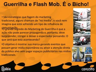 Guerrilha e Flash Mob. É o Bicho! São estratégias que fogem do marketingtradicional, alguns chamam de “no media”, e você nem imagina que está sofrendo um tipo de influência de comunicação. 