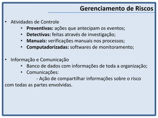 Gerenciamento de Riscos
• Atividades de Controle
• Preventivas: ações que antecipam os eventos;
• Detectivas: feitas através de investigação;
• Manuais: verificações manuais nos processos;
• Computadorizadas: softwares de monitoramento;
• Informação e Comunicação
• Banco de dados com informações de toda a organização;
• Comunicações:
- Ação de compartilhar informações sobre o risco
com todas as partes envolvidas.
 