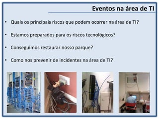 Eventos na área de TI
• Quais os principais riscos que podem ocorrer na área de TI?
• Estamos preparados para os riscos tecnológicos?
• Conseguimos restaurar nosso parque?
• Como nos prevenir de incidentes na área de TI?
 