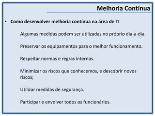 Melhoria Contínua
• Como desenvolver melhoria contínua na área de TI
Algumas medidas podem ser utilizadas no próprio dia-a-dia.
Preservar os equipamentos para o melhor funcionamento.
Respeitar normas e regras internas.
Minimizar os riscos que conhecemos, e descobrir novos
riscos;
Utilizar medidas de segurança.
Participar e envolver todos os funcionários.
 