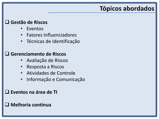  Gestão de Riscos
• Eventos
• Fatores Influenciadores
• Técnicas de Identificação
 Gerenciamento de Riscos
• Avaliação de Riscos
• Resposta a Riscos
• Atividades de Controle
• Informação e Comunicação
 Eventos na área de TI
 Melhoria contínua
Tópicos abordados
 