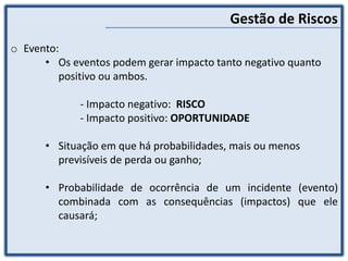 Gestão de Riscos
o Evento:
• Os eventos podem gerar impacto tanto negativo quanto
positivo ou ambos.
- Impacto negativo: RISCO
- Impacto positivo: OPORTUNIDADE
• Situação em que há probabilidades, mais ou menos
previsíveis de perda ou ganho;
• Probabilidade de ocorrência de um incidente (evento)
combinada com as consequências (impactos) que ele
causará;
 