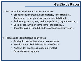 Gestão de Riscos
o Fatores Influenciadores Externos e Internos
• Econômicos: mercado, desemprego, concorrência,...
• Ambientais: energia, desastres, sustentabilidade,...
• Políticos: governo, leis, políticas públicas, regulamentos,...
• Sociais: consumidor, terrorismo, atentados,...
• Tecnológicos: disponibilidade, alocação, manutenção,...
o Técnicas de Identificação de Eventos
• Avaliação do ambiente interno e externo
• Estudos de probabilidades de ocorrências
• Análise dos processos (cadeia de valor)
• Entrevistas e enquetes
 