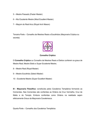 5 – Mestre Passado (Paster Master) 
6 – Mui Excelente Mestre (Most Excellent Master) 
7 – Maçom do Real Arco (Royal Arch Mason) 
Terceira Parte – Conselho de Mestres Reais e Escolhidos (Maçonaria Críptica ou 
secreta) 
Conselho Críptico 
O Conselho Críptico ou Conselho de Mestres Reais e Eleitos conferem os graus de 
Mestre Real, Mestre Eleito e Super Excelente Mestre; 
8 – Mestre Real (Royal Master) 
9 – Mestre Escolhido (Select Master) 
10 – Excelente Mestre (Super Excellent Master) 
III - Maçonaria Filosófica: constituída pelos Cavaleiros Templários formando as 
Comendas, Nas Comendas são conferidas as Ordens da Cruz Vermelha, Cruz de 
Malta e do Templo. Embora conferidas como Ordens na realidade sejam 
efetivamente Graus da Maçonaria Cavaleiresca. 
Quarta Parte – Conselho dos Cavaleiros Templários 
 