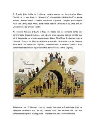 A Grande Loja Unida da Inglaterra confere apenas os denominados Graus 
Simbólicos, ou seja, Aprendiz ("Apprentice"), Companheiro ("Fellow Craft") e Mestre 
Maçom ("Master Mason"). Existem também os Capítulos ("Chapters") do Sagrado 
Real Arco ("Holy Royal Arch"). Este não se trata de um quarto Grau, mas, sim, de 
uma extensão do Grau de Mestre. 
Na vertente francesa (REAA), o Grau de Mestre não se completa dentro dos 
denominados Graus Simbólicos, pois há uma então ignorada palavra perdida, que 
só é descoberta em um dos denominados Graus Filosóficos. O sistema inglês é 
diferente. Quando os Mestres recebem a extensão caracterizadora do "Sagrado 
Real Arco" (no respectivo Capítulo), transmites-lhes a almejada palavra. Essa 
transmissão faz com que fique completo o Terceiro Grau ("Third Degree"). 
Atualmente, há 157 Grandes Lojas no mundo, das quais a Grande Loja Unida da 
Inglaterra reconhece 107. As 50 Grandes Lojas não reconhecidas, não são 
consideradas espúrias ou irregulares - simplesmente, não são reconhecidas. 
 