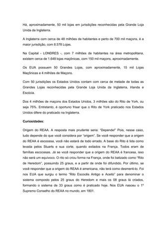 Há, aproximadamente, 50 mil lojas em jurisdições reconhecidas pela Grande Loja 
Unida da Inglaterra. 
A Inglaterra com cerca de 48 milhões de habitantes e perto de 700 mil maçons, é a 
maior jurisdição, com 8.578 Lojas. 
Na Capital - LONDRES -, com 7 milhões de habitantes na área metropolitana, 
existem cerca de 1.648 lojas maçônicas, com 150 mil maçons, aproximadamente. 
Os EUA possuem 50 Grandes Lojas, com aproximadamente, 15 mil Lojas 
Maçônicas e 4 milhões de Maçons. 
Com 50 jurisdições os Estados Unidos contam com cerca de metade de todas as 
Grandes Lojas reconhecidas pela Grande Loja Unida da Inglaterra, Irlanda e 
Escócia. 
Dos 4 milhões de maçons dos Estados Unidos, 3 milhões são do Rito de York, ou 
seja 75%. Entretanto, é oportuno frisar que o Rito de York praticado nos Estados 
Unidos difere do praticado na Inglaterra. 
Curiosidades: 
Origem do REAA. A resposta mais prudente seria: “Depende!” Pois, nesse caso, 
tudo depende do que você considera por “origem”. Se você responder que a origem 
do REAA é escocesa, você não estará de todo errado. A base do Rito é tida como 
levada pelos Stuarts e sua corte, quando exilados na França. Todos eram de 
famílias escocesas. Já se você responder que a origem do REAA é francesa, isso 
não será um equívoco. O rito só criou forma na França, onde foi batizado como “Rito 
de Heredom”, possuindo 25 graus, e a partir de onde foi difundido. Por último, se 
você responder que a origem do REAA é americana, não terá como desmenti-lo. Foi 
nos EUA que surgiu o termo “Rito Escocês Antigo e Aceito” para denominar o 
sistema composto pelos 25 graus do Heredom e mais os 08 graus lá criados, 
formando o sistema de 33 graus como é praticado hoje. Nos EUA nasceu o 1º 
Supremo Conselho do REAA no mundo, em 1801. 
