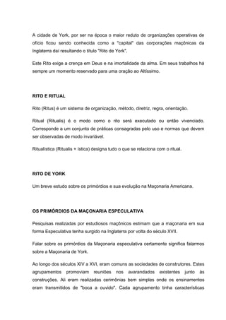 A cidade de York, por ser na época o maior reduto de organizações operativas de 
ofício ficou sendo conhecida como a "capital" das corporações maçônicas da 
Inglaterra daí resultando o título "Rito de York". 
Este Rito exige a crença em Deus e na imortalidade da alma. Em seus trabalhos há 
sempre um momento reservado para uma oração ao Altíssimo. 
RITO E RITUAL 
Rito (Ritus) é um sistema de organização, método, diretriz, regra, orientação. 
Ritual (Ritualis) é o modo como o rito será executado ou então vivenciado. 
Corresponde a um conjunto de práticas consagradas pelo uso e normas que devem 
ser observadas de modo invariável. 
Ritualística (Ritualis + ística) designa tudo o que se relaciona com o ritual. 
RITO DE YORK 
Um breve estudo sobre os primórdios e sua evolução na Maçonaria Americana. 
OS PRIMÓRDIOS DA MAÇONARIA ESPECULATIVA 
Pesquisas realizadas por estudiosos maçônicos estimam que a maçonaria em sua 
forma Especulativa tenha surgido na Inglaterra por volta do século XVII. 
Falar sobre os primórdios da Maçonaria especulativa certamente significa falarmos 
sobre a Maçonaria de York. 
Ao longo dos séculos XIV a XVI, eram comuns as sociedades de construtores. Estes 
agrupamentos promoviam reuniões nos avarandados existentes junto às 
construções. Ali eram realizadas cerimônias bem simples onde os ensinamentos 
eram transmitidos de "boca a ouvido". Cada agrupamento tinha características 
 