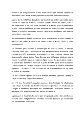 próprias e se autogovernavam. Como nestes locais eram também vendidos os 
suprimentos com o tempo estes agrupamentos passaram a se chamar de Lojas. 
A partir de 16.10.1600 as Sociedades de Construtores também conhecidas como 
Grêmio dos Pedreiros de Ofício, passaram a aceitar intelectuais, nobres, homens 
que nada tinham a ver com a arte de construir. À medida que o número destes 
"aceitos" crescia o local das reuniões deixou de ser o desconfortável canteiro de 
obras e os encontros começaram a ocorrer nas tavernas, estalagens onde se podia 
comer, beber e conversar. 
Um grande incêndio ocorreu em Londres no dia 2 de setembro de 1666. Ele destruiu 
oitenta e seis igrejas e milhares de casas (13.000 a 40.000, segundo vários 
pesquisadores). 
Foi chamado, para proceder à reconstrução da parte da cidade, o arquiteto 
Cristopher Wren, com a colaboração de toda a Confraternidade de maçons, o que 
lhe valeu, em 1668, a nomeação de arquiteto do rei e da cidade de Londres. Sua 
obra prima foi a igreja de São Paulo. Em seu pátio foi fundada a Loja em que foi 
iniciado Théophile Désaguliers, responsável pela reunião das quatro Lojas criadoras 
da Grande Loja de Londres no dia 24 de junho de 1717. Estas foram reunidas na 
Taverna Goose and Gridiron, situada na Praça da Catedral e, segundo palavras de 
Anderson, "... acharam por bem se unirem sob um Grão-Mestrado como um centro 
de união e de harmonia". 
Até 1717 existiam apenas dois Graus: Entered Aprentice (Aprendiz Admitido) e 
Fellow of the Craft (Companheiro de Ofício). 
Em 1719 Jean Théophile Désauguiliers assumiu o Grão-Mestrado. Por influência de 
seus colegas humanistas da Royal Society resolveu promover um estudo das Old 
Charges e determinou mudanças nos procedimentos ritualísticos tornando as 
cerimônias mais atraentes a um maior número de membros. 
A passagem da Maçonaria Operativa para a Especulativa não estava sendo muito 
tranquila, pois a tradição oral fora rompida e ocorreram distorções que repercutiram 
nos procedimentos ritualísticos. 
 
